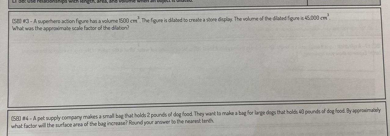 LI SB Use relationships with length area and volume when an object is dild 3 SB 3 A superhero action figure has a volume 1500 cm The figure is dilated to create a store display The volume of the dilated figure is 45 000 cm What was the approximate scale factor of the dilation 5B 4 A pet supply company makes a small bag that holds 2 pounds of dog food They want to make a bag for large dogs that holds 40 pounds of dog food By approximately what factor will the surface area of the bag increase Round your answer to the nearest tenth