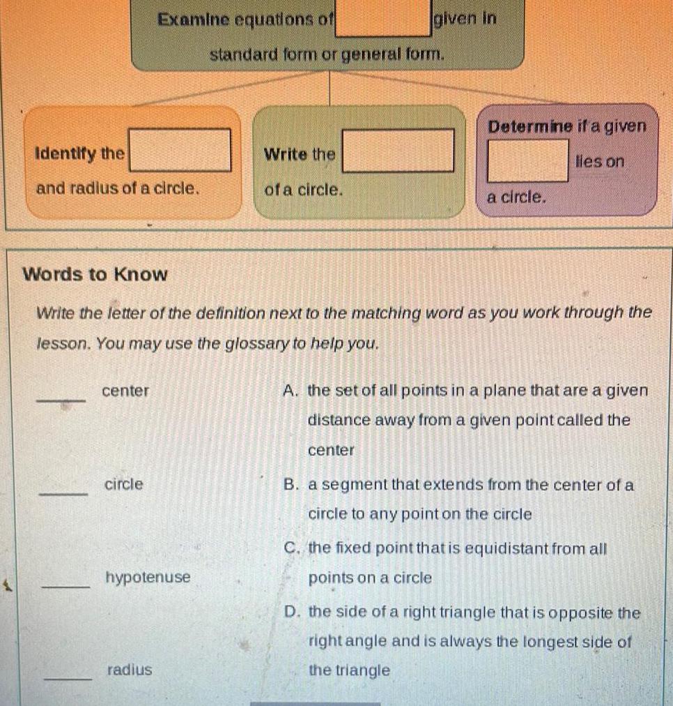 Identify the and radius of a circle center Examine equations of circle hypotenuse radius given in standard form or general form Write the of a circle Words to Know Write the letter of the definition next to the matching word as you work through the lesson You may use the glossary to help you Determine if a given lles on a circle A the set of all points in a plane that are a given distance away from a given point called the center B a segment that extends from the center of a circle to any point on the circle C the fixed point that is equidistant from all points on a circle D the side of a right triangle that is opposite the right angle and is always the longest side of the triangle