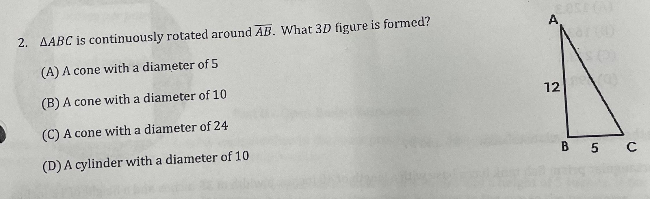 2 AABC is continuously rotated around AB What 3D figure is formed A A cone with a diameter of 5 B A cone with a diameter of 10 C A cone with a diameter of 24 D A cylinder with a diameter of 10 A 12 8 B 5 C