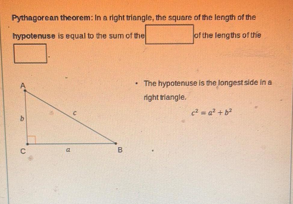 Pythagorean theorem In a right triangle the square of the length of the hypotenuse is equal to the sum of the of the lengths of the A C a B The hypotenuse is the longest side in a right triangle c a b