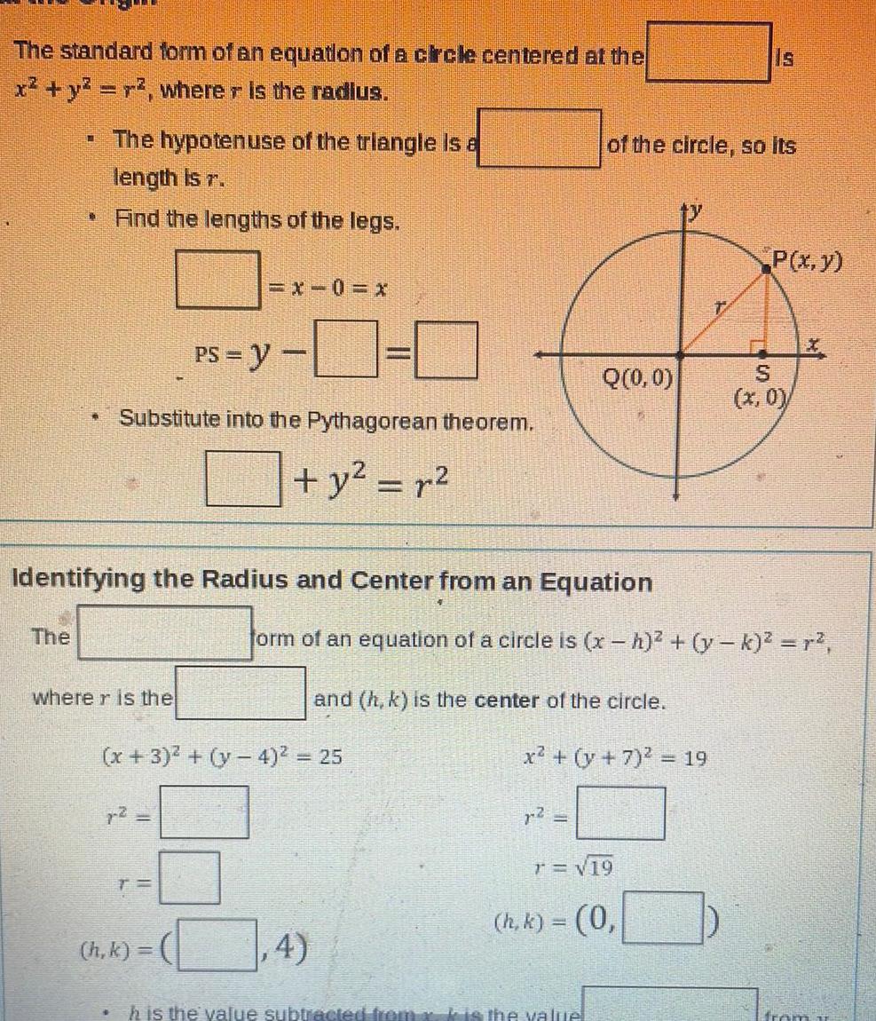 The standard form of an equation of a circle centered at the x y r where r is the radius The hypotenuse of the triangle is a length is r Find the lengths of the legs The 1 PS y Substitute into the Pythagorean theorem y r where r is the Identifying the Radius and Center from an Equation h k 1 0 x 3 y 4 25 4 of the circle so its Q 0 0 and h k is the center of the circle form of an equation of a circle is x h y k r 2 x y 7 19 h is the value subtracted from x is the value Is T 19 h k 0 P x y S x 0 from