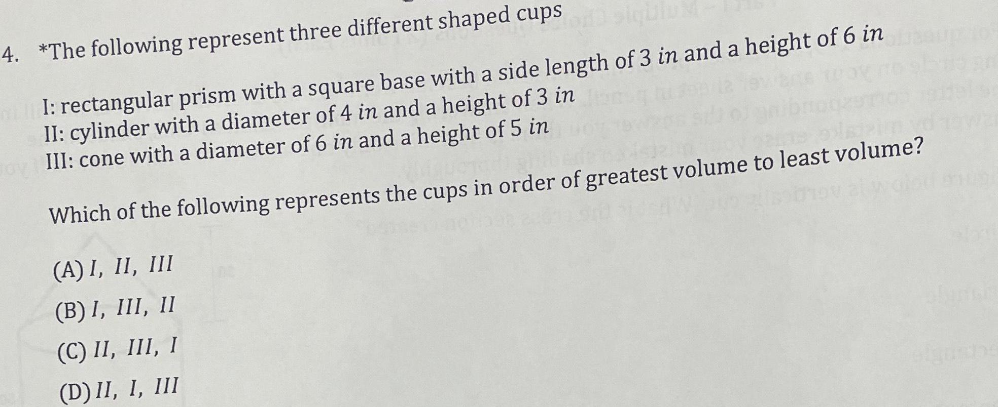 4 The following represent three different shaped cups I rectangular prism with a square base with a side length of 3 in and a height of 6 in II cylinder with a diameter of 4 in and a height of 3 in III cone with a diameter of 6 in and a height of 5 in Which of the following represents the cups in order of greatest volume to least volume A I II III B I III II C II III I D II I III