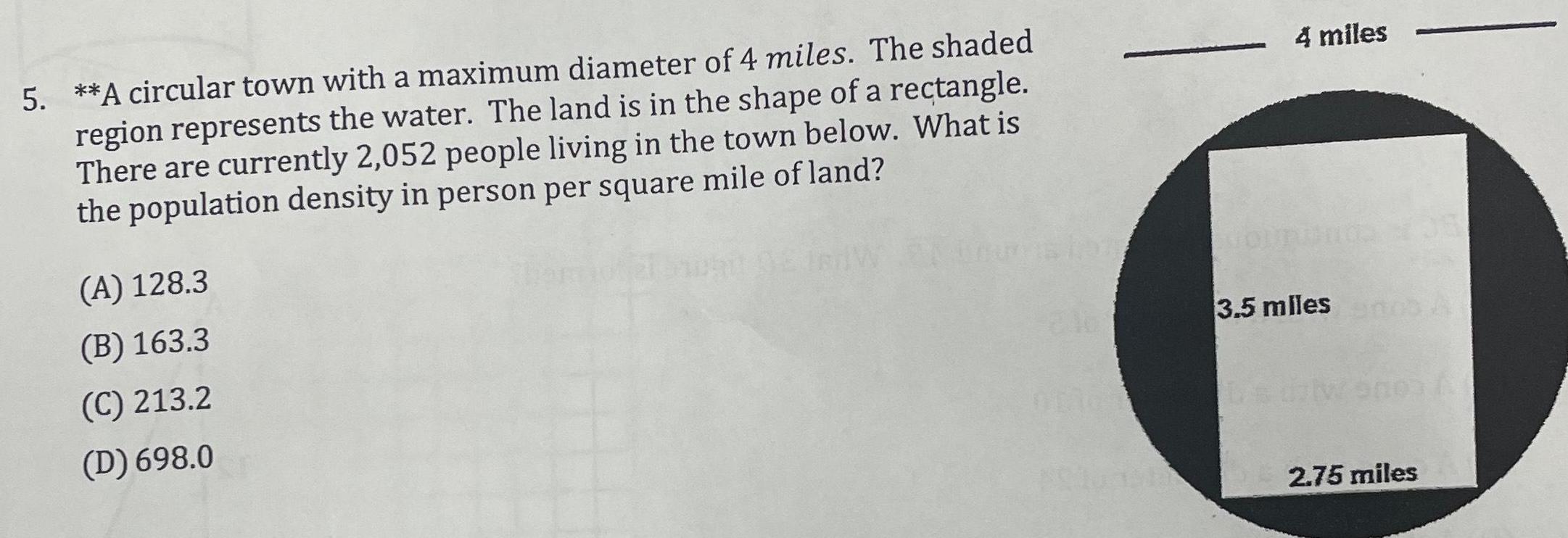 5 A circular town with a maximum diameter of 4 miles The shaded region represents the water The land is in the shape of a rectangle There are currently 2 052 people living in the town below What is the population density in person per square mile of land A 128 3 B 163 3 C 213 2 D 698 0 4 miles OURIO 3 5 miles s dalwo003 A 2 75 miles