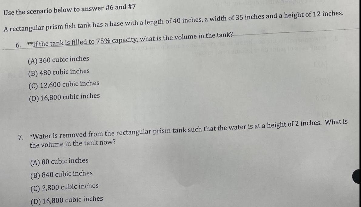 Use the scenario below to answer 6 and 7 A rectangular prism fish tank has a base with a length of 40 inches a width of 35 inches and a height of 12 inches 6 If the tank is filled to 75 capacity what is the volume in the tank A 360 cubic inches B 480 cubic inches C 12 600 cubic inches D 16 800 cubic inches 7 Water is removed from the rectangular prism tank such that the water is at a height of 2 inches What is the volume in the tank now A 80 cubic inches B 840 cubic inches C 2 800 cubic inches D 16 800 cubic inches