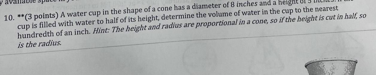 10 3 points A water cup in the shape of a cone has a diameter of 8 inches and a height cup is filled with water to half of its height determine the volume of water in the cup to the nearest hundredth of an inch Hint The height and radius are proportional in a cone so if the height is cut in half so is the radius