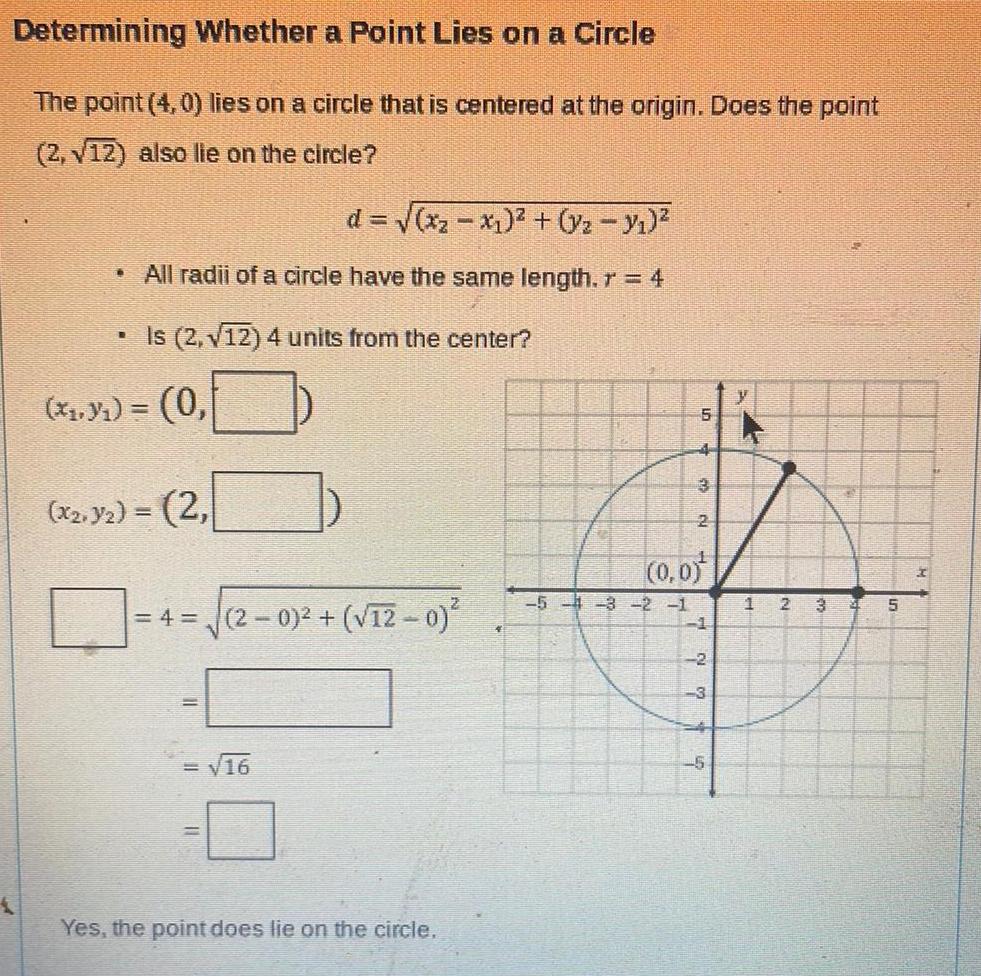 Determining Whether a Point Lies on a Circle The point 4 0 lies on a circle that is centered at the origin Does the point 2 12 also lie on the circle d x x y y All radii of a circle have the same length r 4 R Is 2 12 4 units from the center x y 0 x2 y 2 4 2 0 12 0 16 Yes the point does lie on the circle 5 5 4 3 2 1 4 2 0 0 1 2 7 5 y 1 2 3 31 5