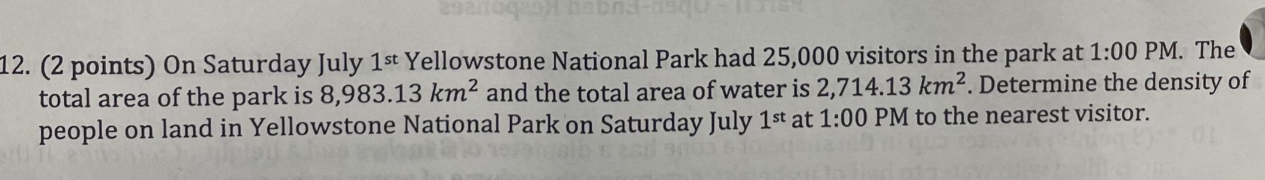 10 29anoq o bobna squ 12 2 points On Saturday July 1st Yellowstone National Park had 25 000 visitors in the park at 1 00 PM The total area of the park is 8 983 13 km and the total area of water is 2 714 13 km Determine the density of people on land in Yellowstone National Park on Saturday July 1st at 1 00 PM to the nearest visitor