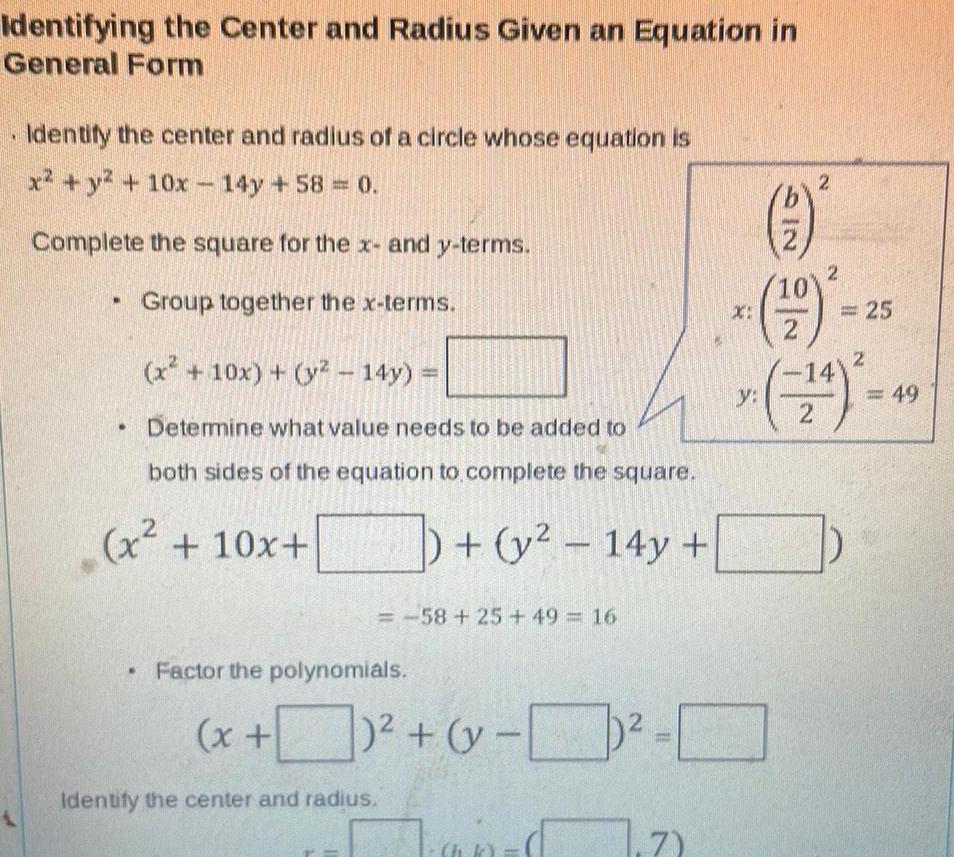 Identifying the Center and Radius Given an Equation in General Form Identify the center and radius of a circle whose equation is x y 10x 14y 58 0 Complete the square for the x and y terms Group together the x terms x 10x y 14y Determine what value needs to be added to both sides of the equation to complete the square y 14y x 10x 58 25 49 16 Factor the polynomials Identify the center and radius x y ap 1 71 214 X 2 2 19 2 25 14 24 y 49