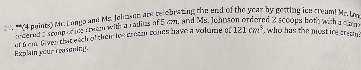 11 4 points Mr Longo and Ms Johnson are celebrating the end of the year by getting ice cream Mr Long ordered 1 scoop of ice cream with a radius of 5 cm and Ms Johnson ordered 2 scoops both with a diame of 6 cm Given that each of their ice cream cones have a volume of 121 cm who has the most ice cream Explain your reasoning