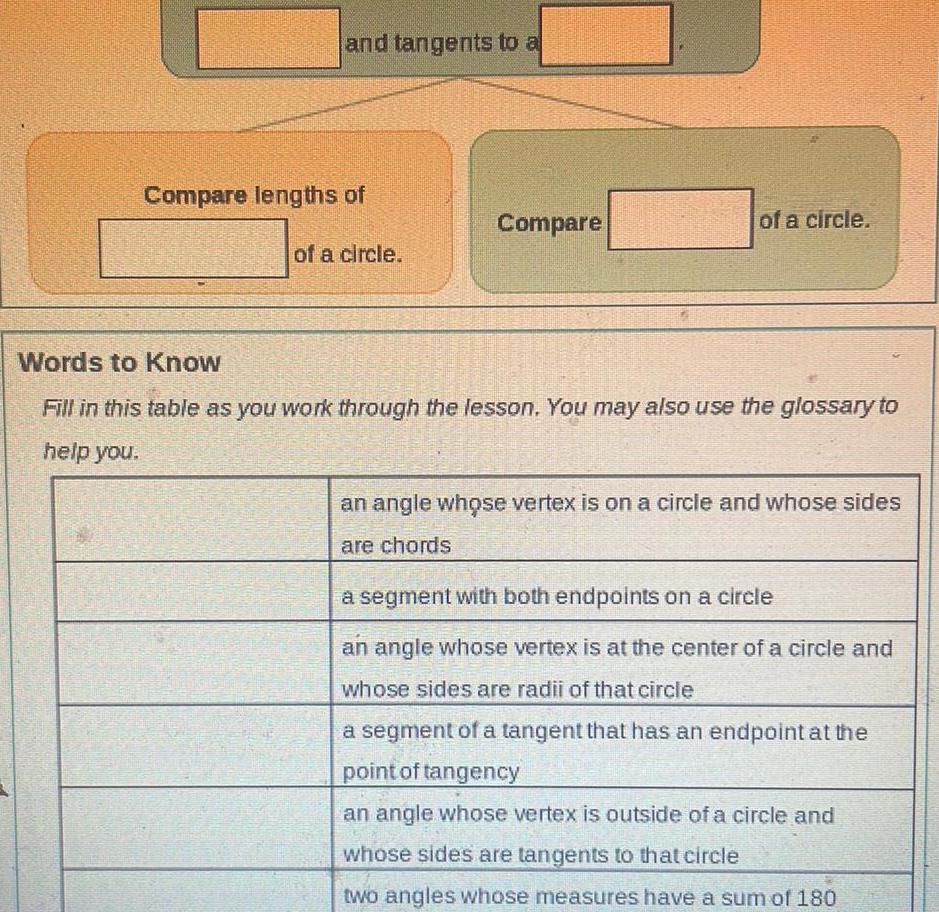 and tangents to a Compare lengths of of a circle Compare of a circle Words to Know Fill in this table as you work through the lesson You may also use the glossary to help you an angle whose vertex is on a circle and whose sides are chords a segment with both endpoints on a circle an angle whose vertex is at the center of a circle and whose sides are radii of that circle a segment of a tangent that has an endpoint at the point of tangency an angle whose vertex is outside of a circle and whose sides are tangents to that circle two angles whose measures have a sum of 180