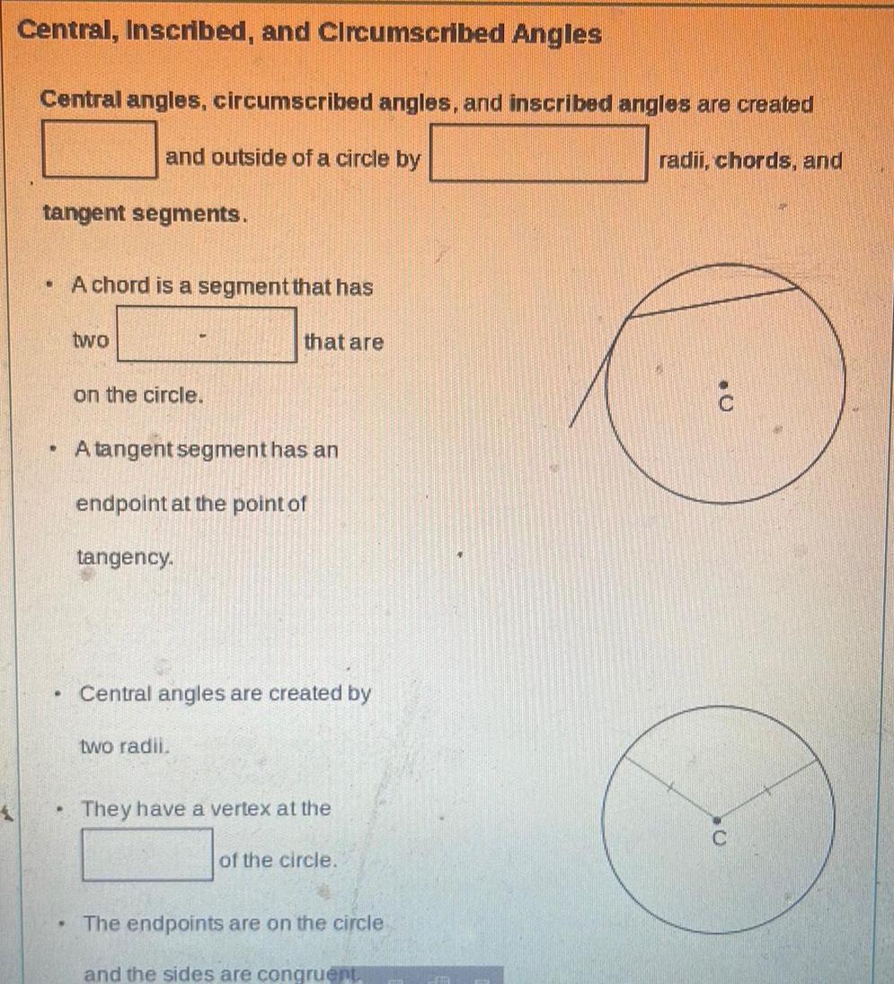 Central Inscribed and Circumscribed Angles Central angles circumscribed angles and inscribed angles are created tangent segments W W and outside of a circle by A chord is a segment that has two on the circle A tangent segment has an endpoint at the point of tangency that are Central angles are created by two radii They have a vertex at the of the circle The endpoints are on the circle and the sides are congruent radii chords and