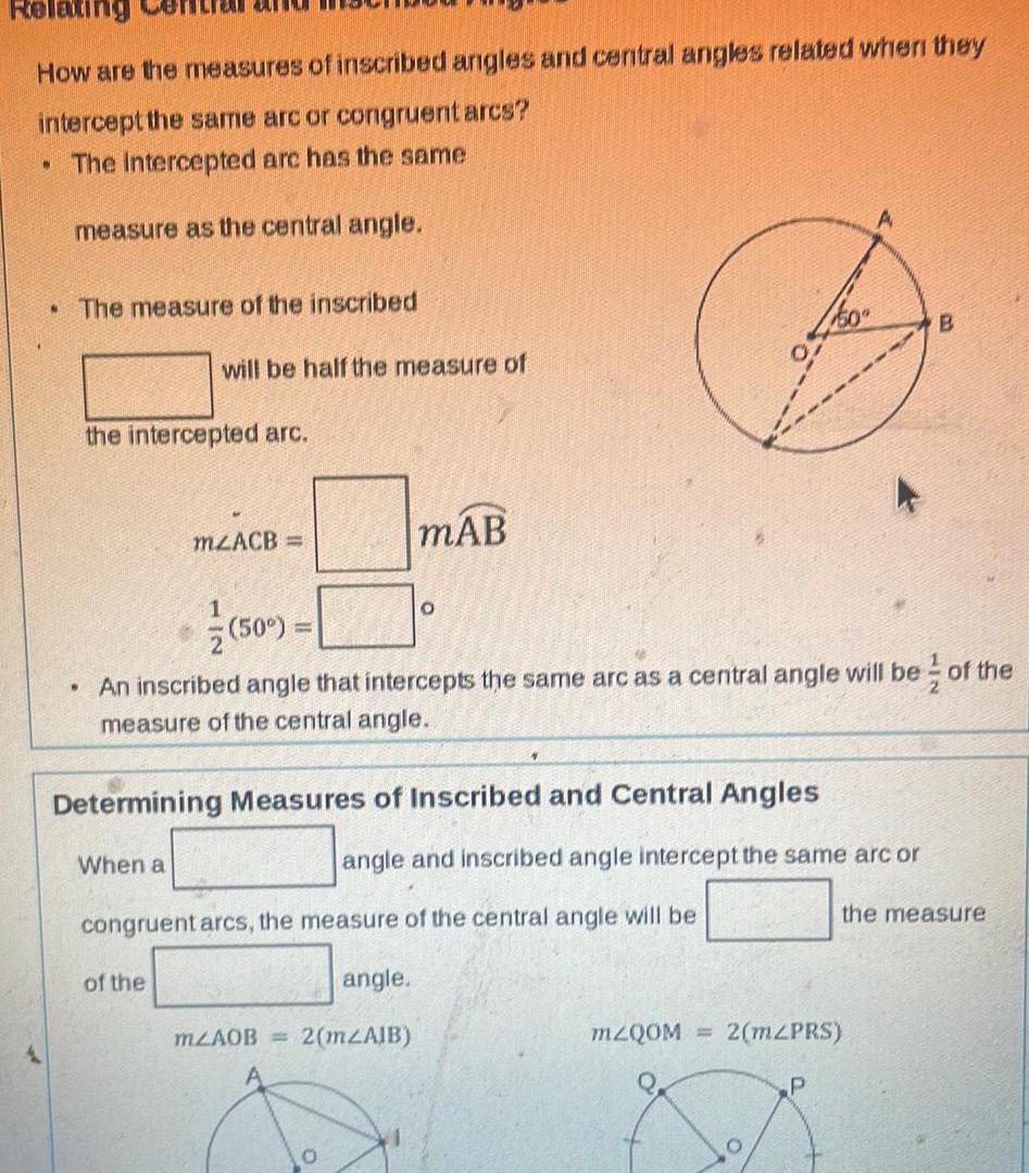 Relax How are the measures of inscribed angles and central angles related when they intercept the same arc or congruent arcs The Intercepted arc has the same measure as the central angle N The measure of the inscribed the intercepted arc will be half the measure of When a mzACB 1 of the 50 An inscribed angle that intercepts the same arc as a central angle will be of the measure of the central angle Determining Measures of Inscribed and Central Angles mAB mZAOB O congruent arcs the measure of the central angle will be angle 2 m AJB 0 angle and inscribed angle intercept the same arc or mZQOM 2 mZPRS O B P the measure