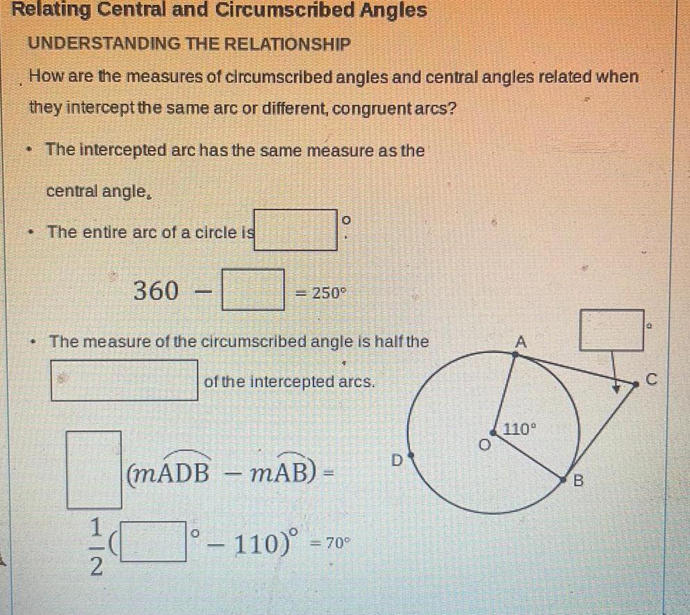 Relating Central and Circumscribed Angles UNDERSTANDING THE RELATIONSHIP How are the measures of circumscribed angles and central angles related when they intercept the same arc or different congruent arcs The intercepted arc has the same measure as the central angle THE The entire arc of a circle is 360 1 2 0 250 The measure of the circumscribed angle is half the of the intercepted arcs mADB mAB 110 70 D 0 110 B C