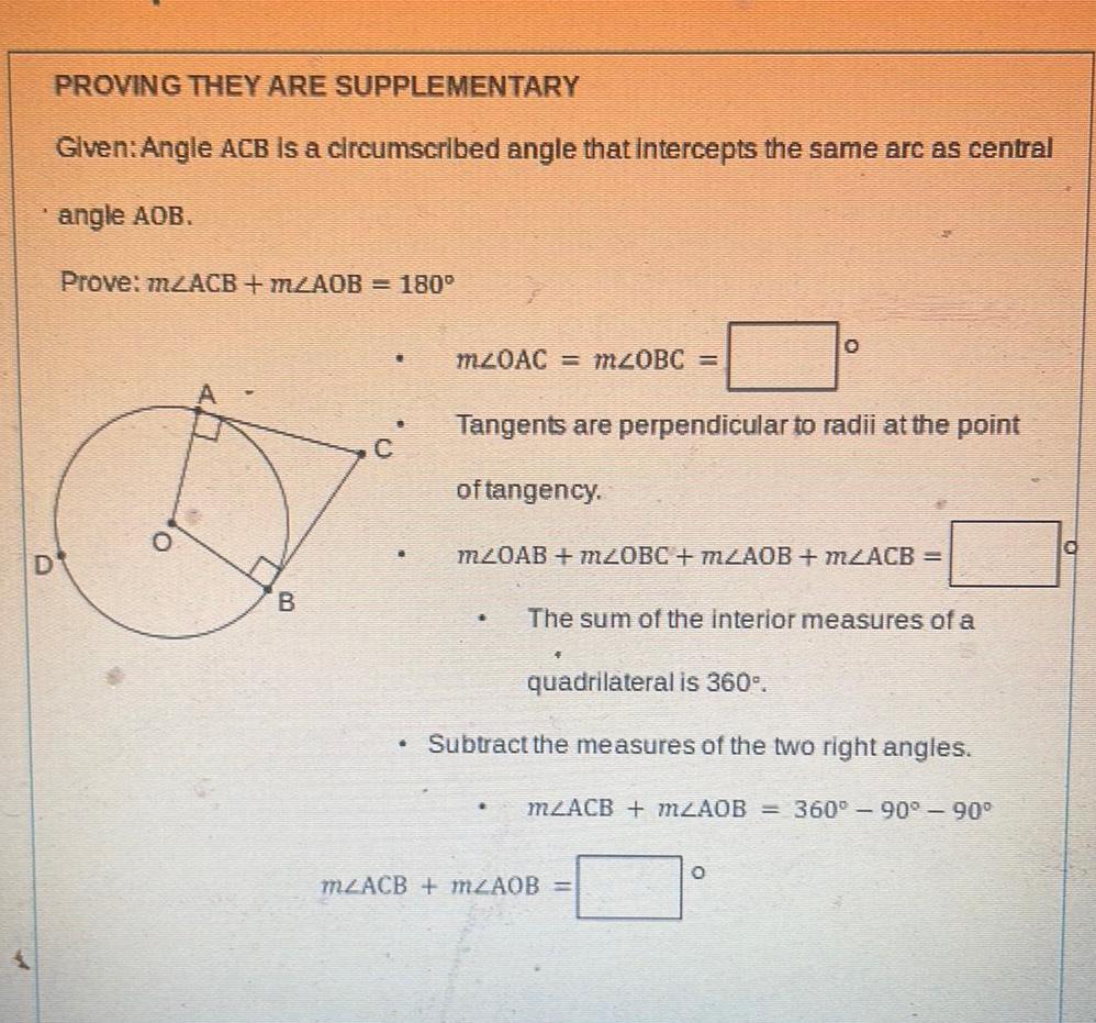 D PROVING THEY ARE Given Angle ACB is a circumscribed angle that intercepts the same arc as central angle AOB Prove m2ACB m2AOB 180 0 SUPPLEMENTARY B L m20AC m 0BC Tangents are perpendicular to radii at the point of tangency O m20AB mZ0BC m2AOB m2ACB The sum of the interior measures of a quadrilateral is 360 Subtract the measures of the two right angles m2ACB m2AOB 360 90 90 m2ACB m2AOB O