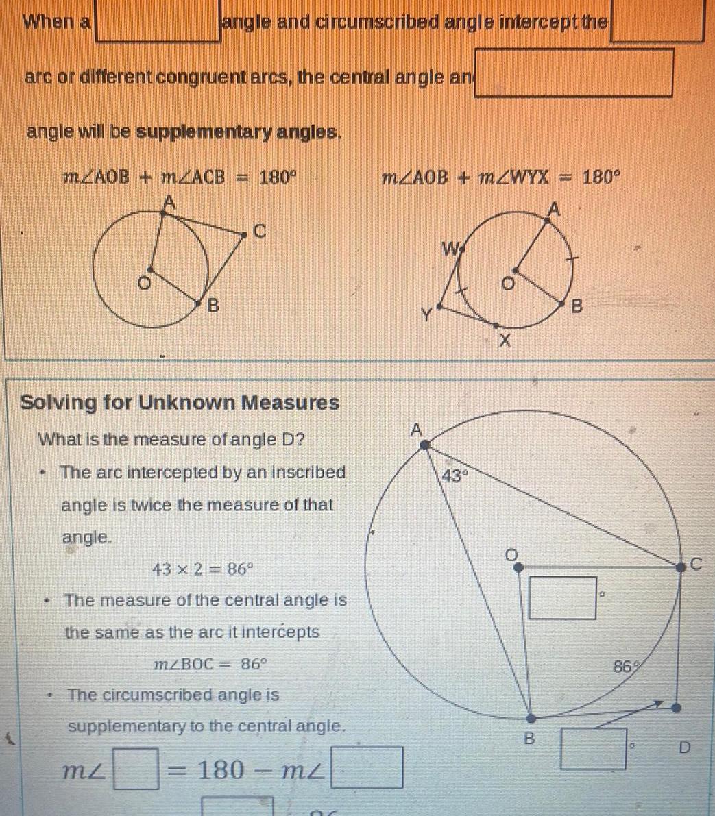 When a arc or different congruent arcs the central angle an angle will be supplementary angles mAOB m2ACB 180 1 angle and circumscribed angle intercept the Solving for Unknown Measures What is the measure of angle D The arc intercepted by an inscribed angle is twice the measure of that angle TR B 43 x 2 86 The measure of the central angle is the same as the arc it intercepts m BOC 86 mz The circumscribed angle is supplementary to the central angle 180 m m AOB mZWYX ST W 43 0 X B CO www 180 B 86 D O