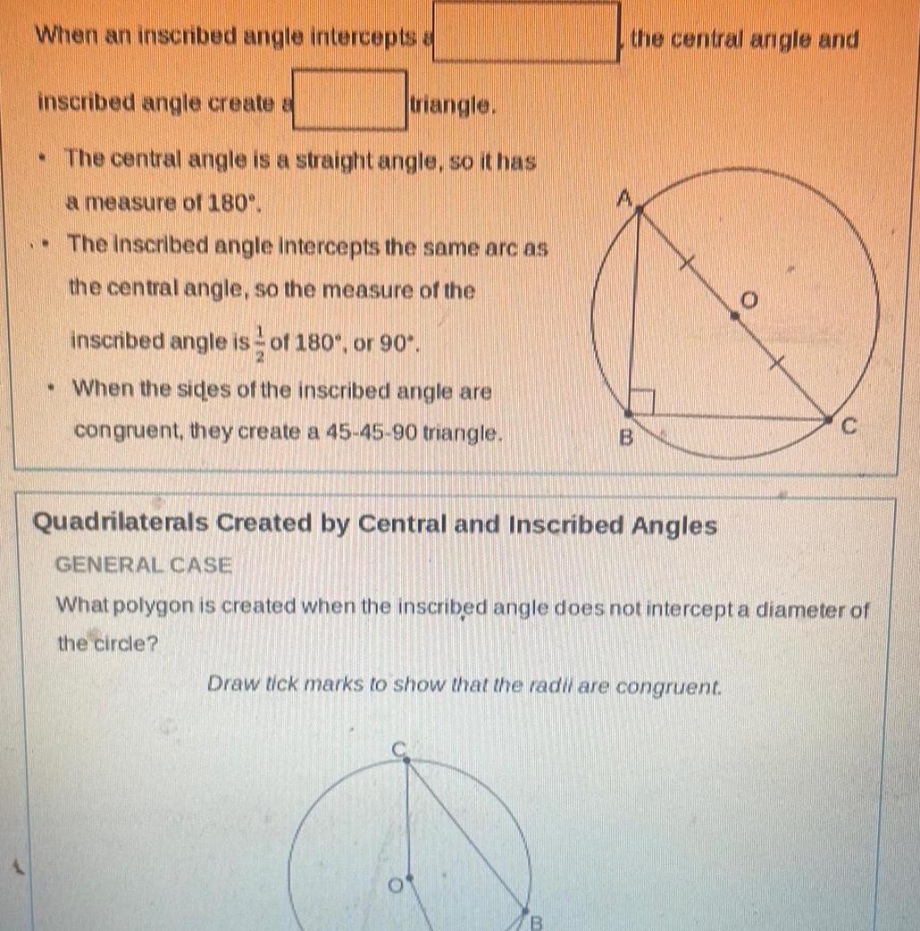 When an inscribed angle intercepts a inscribed angle create a triangle The central angle is a straight angle so it has a measure of 180 The inscribed angle intercepts the same arc as the central angle so the measure of the inscribed angle is of 180 or 90 2 When the sides of the inscribed angle are congruent they create a 45 45 90 triangle the central angle and B Quadrilaterals Created by Central and Inscribed Angles GENERAL CASE What polygon is created when the inscribed angle does not intercept a diameter of the circle B Draw tick marks to show that the radil are congruent