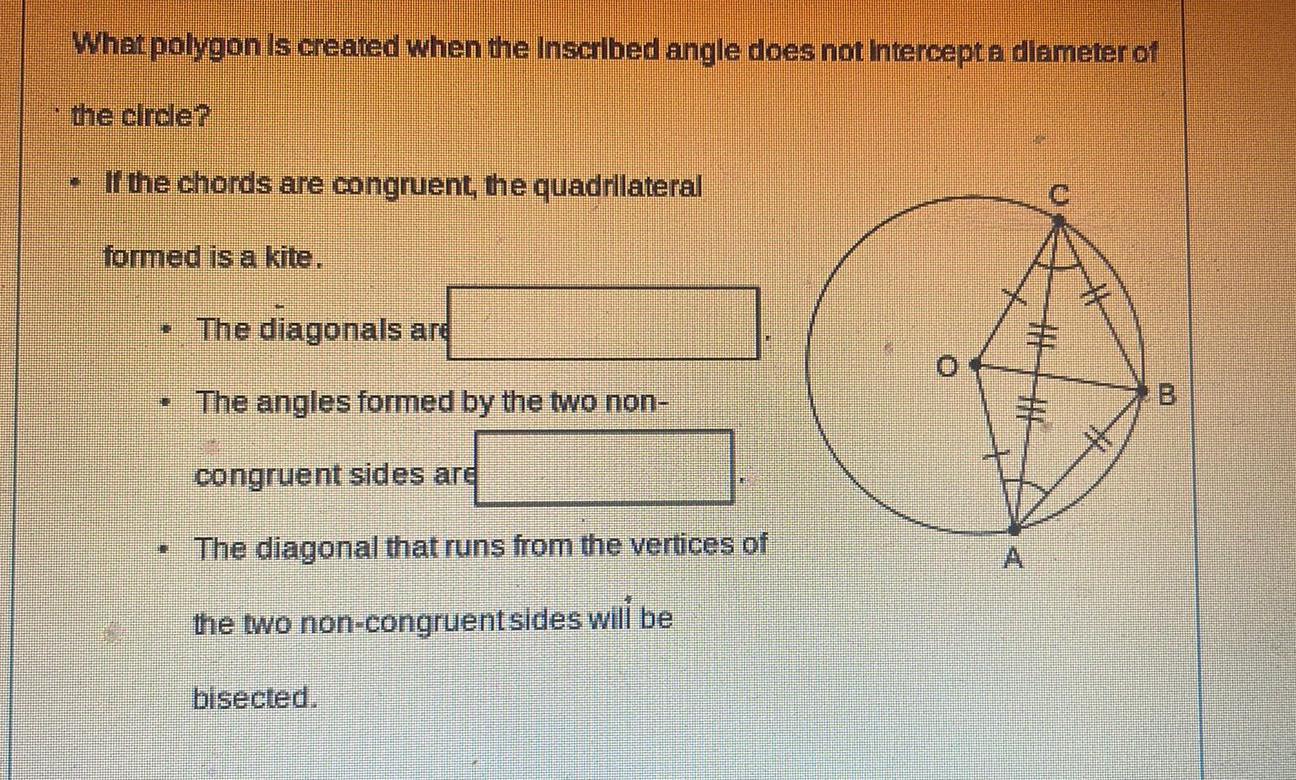 What polygon is created when the Inscribed angle does not intercept a diameter of the circle N If the chords are congruent the quadrilateral formed is a kite The diagonals are The angles formed by the two non congruent sides are The diagonal that runs from the vertices of the two non congruent sides will be bisected 1