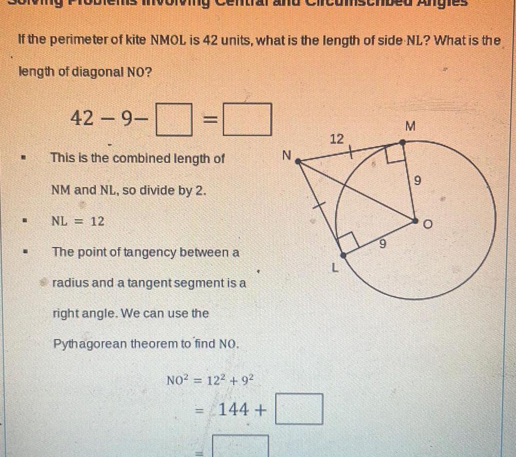 If the perimeter of kite NMOL is 42 units what is the length of side NL What is the length of diagonal NO 42 9 This is the combined length of NM and NL so divide by 2 NL 12 The point of tangency between a radius and a tangent segment is a right angle We can use the Pythagorean theorem to find NO NO 12 9 144 N 12 Angit M 9 O