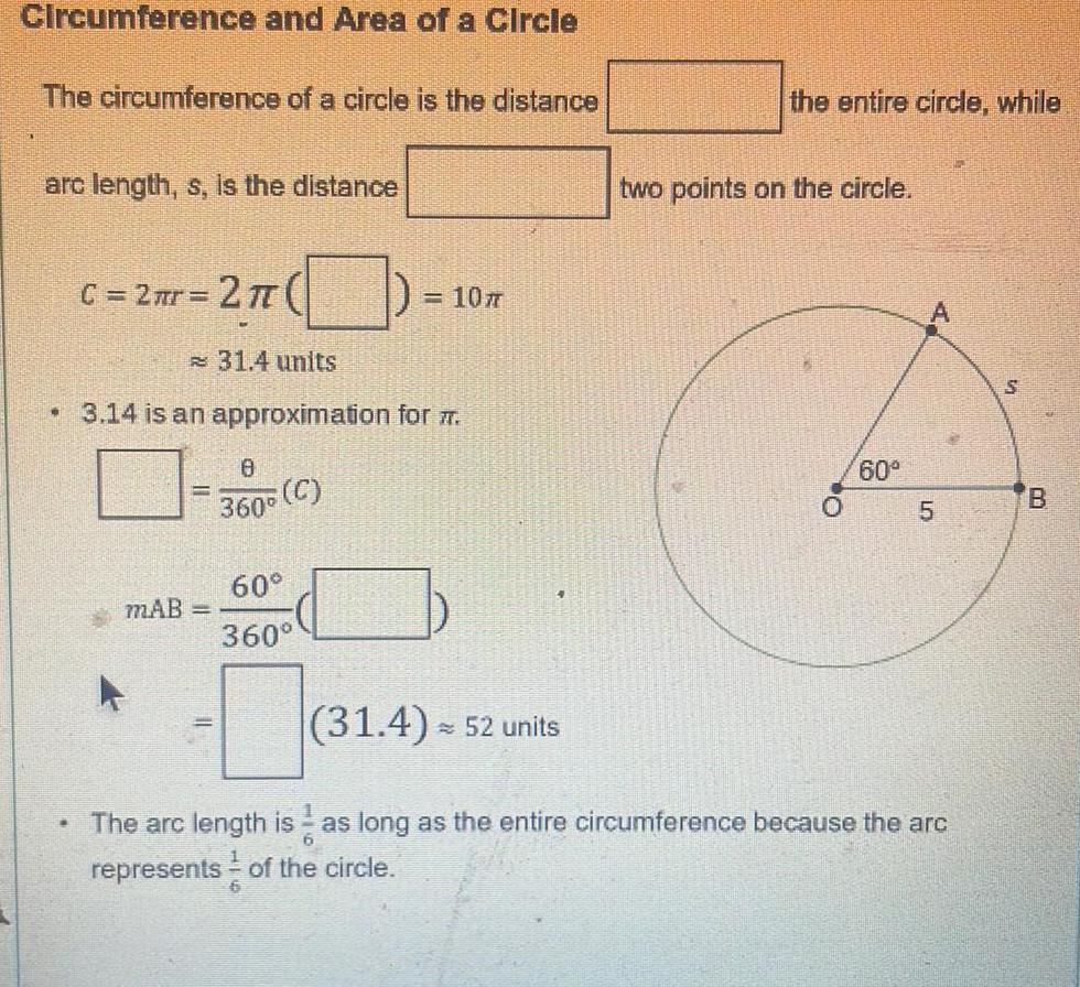 Circumference and Area of a Circle The circumference of a circle is the distance arc length s is the distance C 2 r 2 TT 31 4 units 3 14 is an approximation for 7 B MAB C 360 107 60 360 31 4 52 units the entire circle while two points on the circle 60 5 The arc length is as long as the entire circumference because the arc 6 represents of the circle N S B