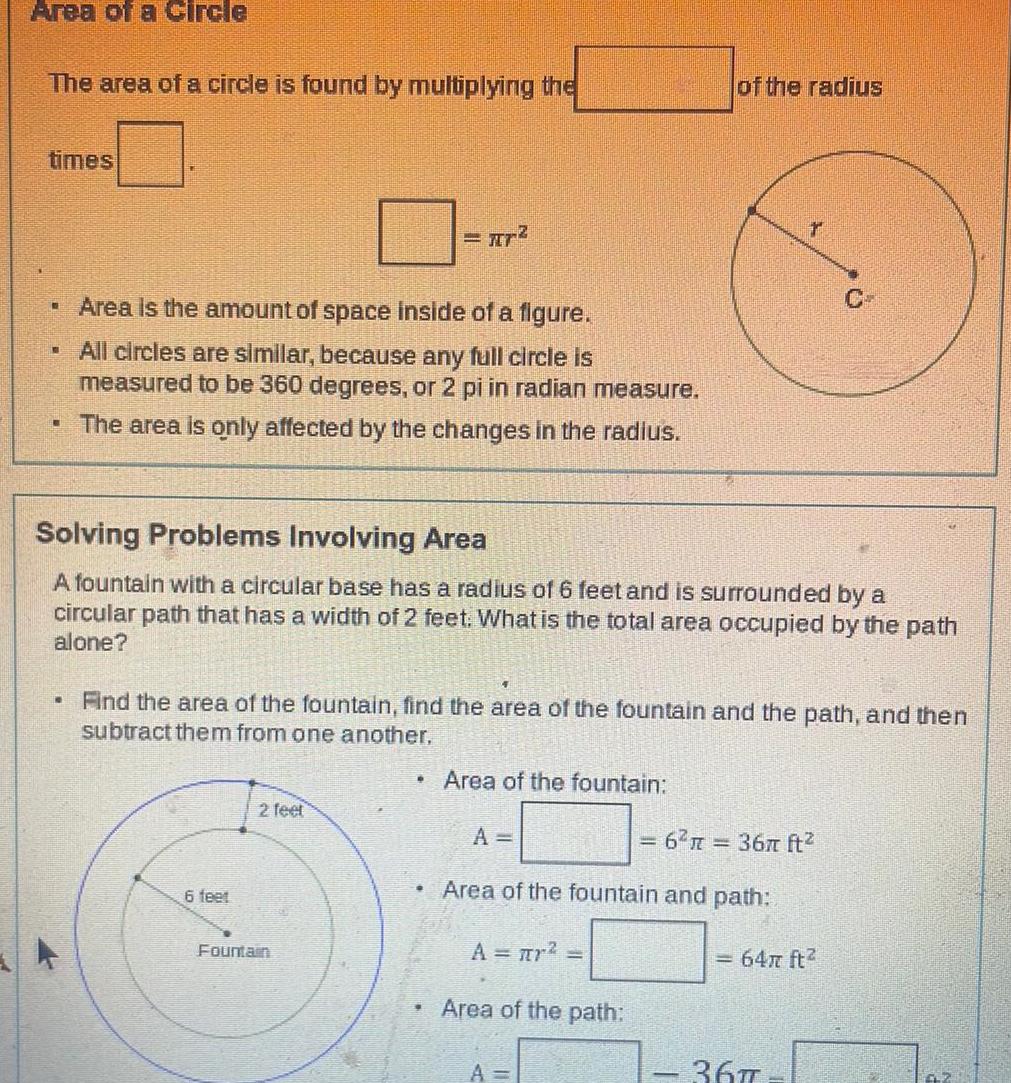 Area of a Circle The area of a circle is found by multiplying the times Area is the amount of space inside of a figure All circles are similar because any full circle is measured to be 360 degrees or 2 pi in radian measure The area is only affected by the changes in the radius KO 6 feet Solving Problems Involving Area A fountain with a circular base has a radius of 6 feet and is surrounded by a circular path that has a width of 2 feet What is the total area occupied by the path alone 2 feet r Fountain Find the area of the fountain find the area of the fountain and the path and then subtract them from one another Area of the fountain A A r Area of the path A 6 R of the radius Area of the fountain and path r 36 ft 9 64 ft 367