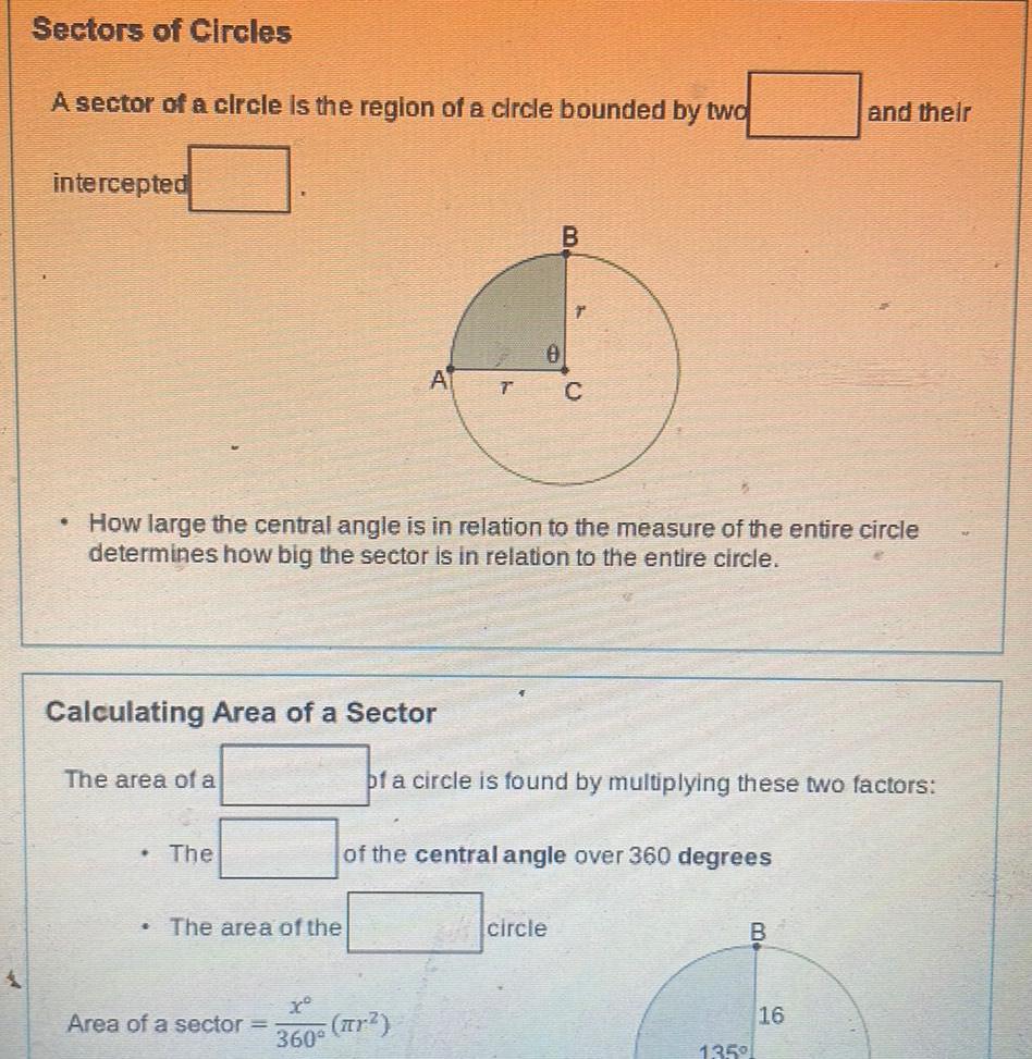 Sectors of Circles A sector of a circle is the region of a circle bounded by two intercepted Calculating Area of a Sector The area of a How large the central angle is in relation to the measure of the entire circle determines how big the sector is in relation to the entire circle The A The area of the B T C x Area of a sector r 360 of a circle is found by multiplying these two factors of the central angle over 360 degrees circle B and their 135 16