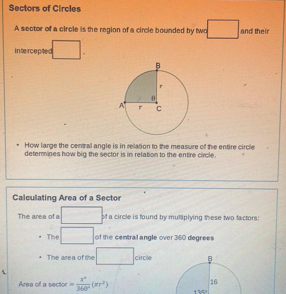 Sectors of Circles A sector of a circle is the region of a circle bounded by two intercepted Calculating Area of a Sector The area of a How large the central angle is in relation to the measure of the entire circle determines how big the sector is in relation to the entire circle The A The area of the B T C x Area of a sector r 360 of a circle is found by multiplying these two factors of the central angle over 360 degrees circle B and their 135 16