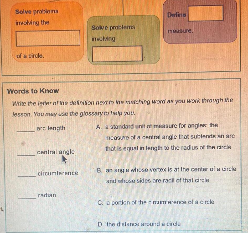 Solve problems involving the of a circle central angle circumference Solve problems involving Words to Know Write the letter of the definition next to the matching word as you work through the lesson You may use the glossary to help you arc length radian Define measure A a standard unit of measure for angles the measure of a central angle that subtends an arc that is equal in length to the radius of the circle B an angle whose vertex is at the center of a circle and whose sides are radii of that circle BOK C a portion of the circumference of a circle MAGNE AMOR ARRICANE D the distance around a circle