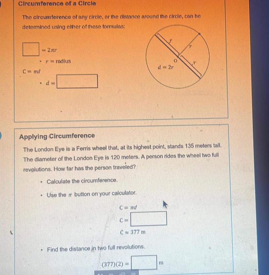 Circumference of a Circle The circumference of any circle or the distance around the circle can be determined using either of these formulas 2 m r radius C md d Applying Circumference The London Eye is a Ferris wheel that at its highest point stands 135 meters tall The diameter of the London Eye is 120 meters A person rides the wheel two full revolutions How far has the person traveled Calculate the circumference Use the button on your calculator C nd C C 377 m Find the distance in two full revolutions 377 2 F O m
