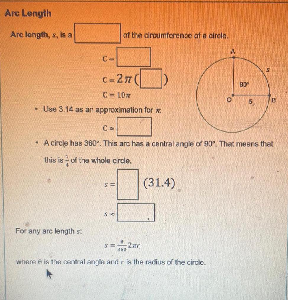 Arc Length Arc length s is a c 2 C C 10m Use 3 14 as an approximation for this is of the whole circle 4 For any arc length s of the circumference of a circle S SA S A circle has 360 This arc has a central angle of 90 That means that 8 360 2 r 31 4 A where 8 is the central angle and r is the radius of the circle O 90 5 S B