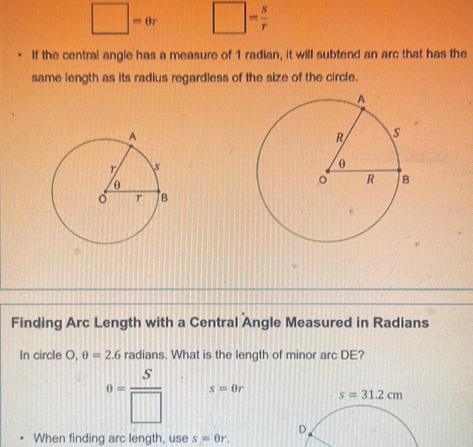 If the central angle has a measure of 1 radian it will subtend an arc that has the same length as its radius regardless of the size of the circle 0 Or 0 A 2 B s 0r When finding arc length use s 8r O D CE R 0 A R Finding Arc Length with a Central Angle Measured in Radians In circle O 0 2 6 radians What is the length of minor arc DE S S B S 31 2 cm