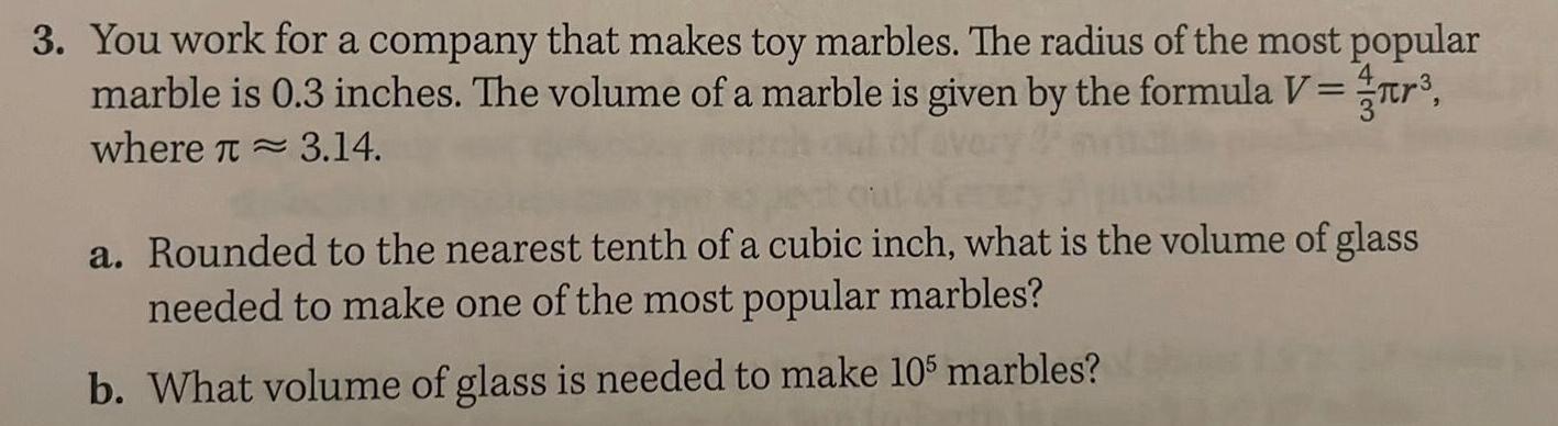 3 You work for a company that makes toy marbles The radius of the most popular marble is 0 3 inches The volume of a marble is given by the formula V where 3 14 ch out of every d a Rounded to the nearest tenth of a cubic inch what is the volume of glass needed to make one of the most popular marbles b What volume of glass is needed to make 105 marbles