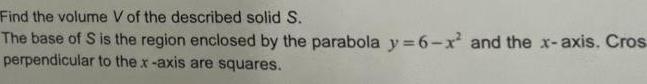 Find the volume V of the described solid S The base of S is the region enclosed by the parabola y 6 x and the x axis Cros perpendicular to the x axis are squares