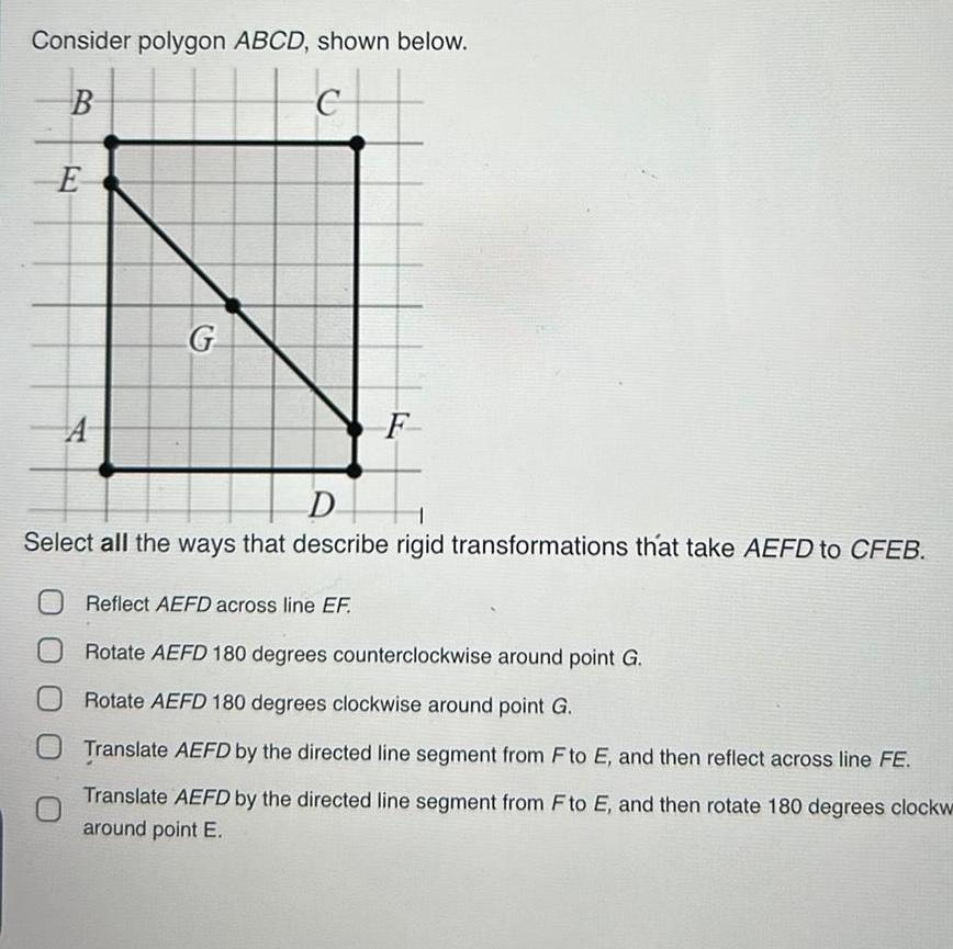 Consider polygon ABCD shown below B c E A G F D Select all the ways that describe rigid transformations that take AEFD to CFEB Reflect AEFD across line EF Rotate AEFD 180 degrees counterclockwise around point G Rotate AEFD 180 degrees clockwise around point G O Translate AEFD by the directed line segment from F to E and then reflect across line FE Translate AEFD by the directed line segment from F to E and then rotate 180 degrees clockw around point E