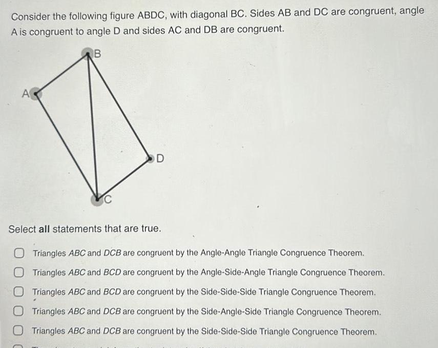 Consider the following figure ABDC with diagonal BC Sides AB and DC are congruent angle A is congruent to angle D and sides AC and DB are congruent B A C D Select all statements that are true O Triangles ABC and DCB are congruent by the Angle Angle Triangle Congruence Theorem O Triangles ABC and BCD are congruent by the Angle Side Angle Triangle Congruence Theorem Triangles ABC and BCD are congruent by the Side Side Side Triangle Congruence Theorem O Triangles ABC and DCB are congruent by the Side Angle Side Triangle Congruence Theorem O Triangles ABC and DCB are congruent by the Side Side Side Triangle Congruence Theorem