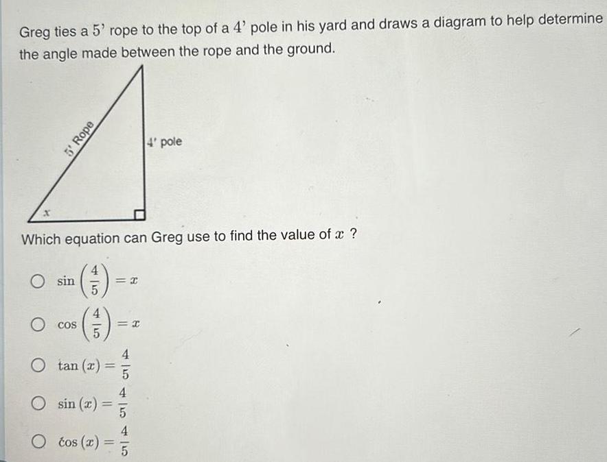 Greg ties a 5 rope to the top of a 4 pole in his yard and draws a diagram to help determine the angle made between the rope and the ground O sin 5 Rope Which equation can Greg use to find the value of x 3 5 O cos 45 4 5 x 4 pole O tan x 4 O sin r 5 4 O tos x 5