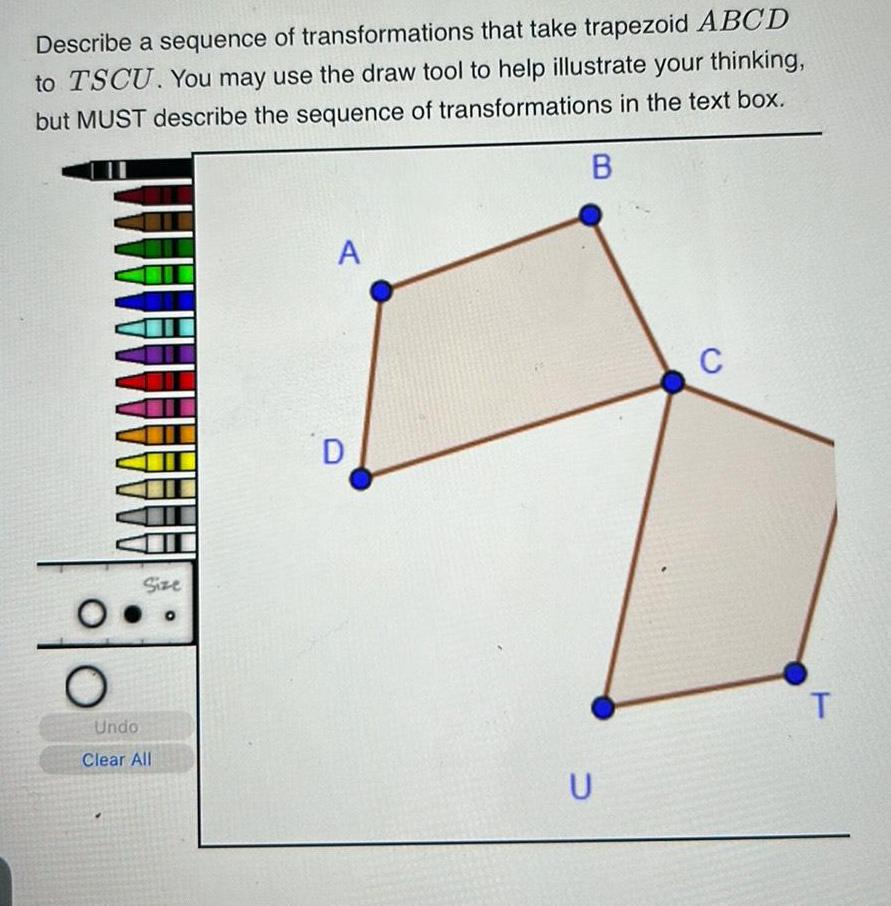 Describe a sequence of transformations that take trapezoid ABCD to TSCU You may use the draw tool to help illustrate your thinking but MUST describe the sequence of transformations in the text box B O Size Undo Clear All A D U C T