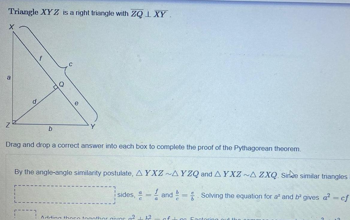 Triangle XYZ is a right triangle with ZQ L XY X a Z b Q Drag and drop a correct answer into each box to complete the proof of the Pythagorean theorem By the angle angle similarity postulate AYXZ AYZQ and AYXZ A ZXQ Sirke similar triangles b sides and Solving the equation for a and b gives a cf Adding those together gives of 2 12 a of co Factoring o