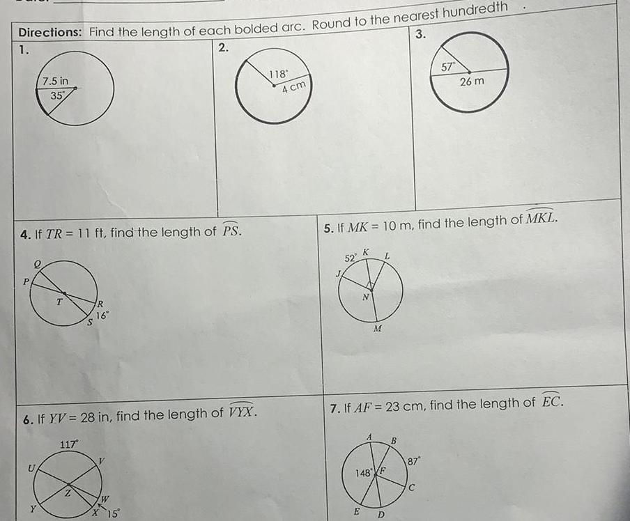 3 Directions Find the length of each bolded arc Round to the nearest hundredth 1 2 4 If TR 11 ft find the length of PS P 7 5 in 35 S T R 16 6 If YV 28 in find the length of VYX 117 12 W X 15 118 4 cm 52 5 If MK 10 m find the length of MKL M 148 F E 7 If AF 23 cm find the length of EC 57 D 26 m 87