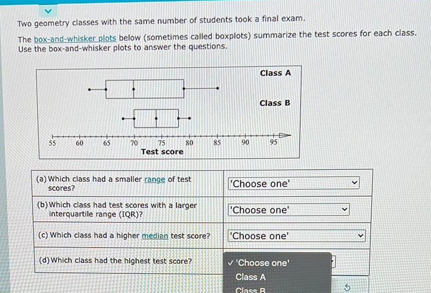 Two geometry classes with the same number of students took a final exam The box and whisker plots below sometimes called boxplots summarize the test scores for each class Use the box and whisker plots to answer the questions 55 60 65 70 75 Test score 80 a Which class had a smaller range of test scores b Which class had test scores with a larger interquartile range IQR c Which class had a higher median test score d Which class had the highest test score 899 5 90 Class A Class B 95 Choose one Choose one Choose one Choose one Class A Class B 3 3