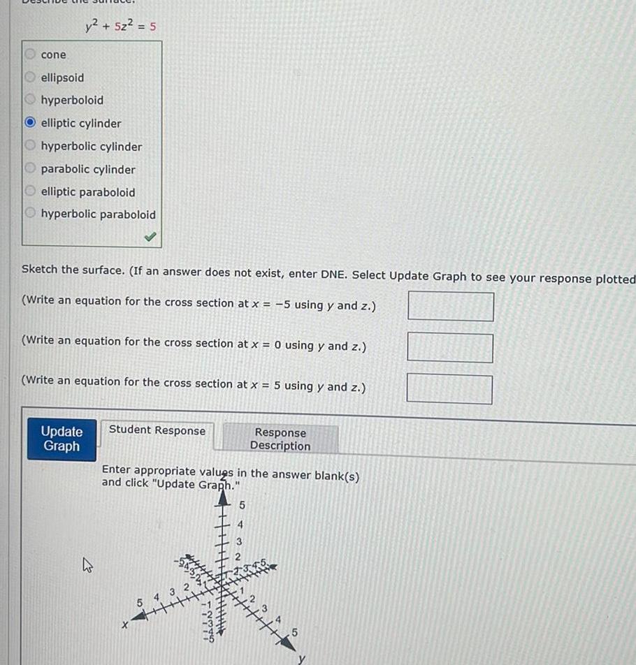 cone y 5z 5 ellipsoid hyperboloid elliptic cylinder Ohyperbolic cylinder Oparabolic cylinder elliptic paraboloid hyperbolic paraboloid Sketch the surface If an answer does not exist enter DNE Select Update Graph to see your response plotted Write an equation for the cross section at x 5 using y and z Write an equation for the cross section at x 0 using y and z Write an equation for the cross section at x 5 using y and z Update Graph Student Response Enter appropriate values in the answer blank s and click Update Graph Xx 5 4 3 GAWN Response Description 5 2 1345 5