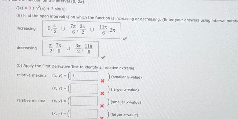 f x 3 sin x 3 sin x a Find the open interval s on which the function is increasing or decreasing Enter your answers using interval notatie increasing decreasing interval 0 2 relative minima 0 U 7x 2 6 U 7x 3x U 6 2 x y b Apply the First Derivative Test to identify all relative extrema relative maxima x y smaller x value larger x value smaller x value 3x 11x 2 6 x y x y 11 27 6 x X X larger x value