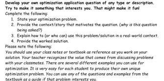 Develop your own optimization application question of any type or description Try to make it something that interests you That might make it fun Complete the following 1 State your optimization problem 2 Provide the context story that motivates the question why is this question being asked 3 Explain how to or who can use this problem solution in a real world context 4 Provide the worked solution Please note the following You should use your class notes or textbook as reference as you work on your solution Your teacher recognizes the value that comes from discussing problems with your classmates There are several different examples you can use for optimization It is very easy for each student to produce their own unique optimization problem You can use any of the questions and examples from the textbook as a quide if that problem interests you