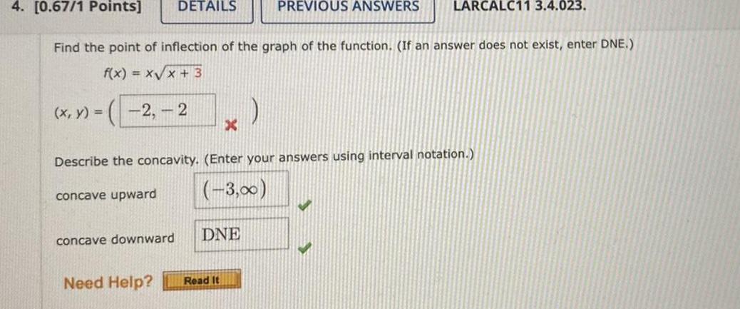 4 0 67 1 Points Find the point of inflection of the graph of the function If an answer does not exist enter DNE f x x x 3 2 2 x y DETAILS concave downward X DNE Need Help Read It Describe the concavity Enter your answers using interval notation concave upward 3 0 PREVIOUS ANSWERS LARCALC11 3 4 023