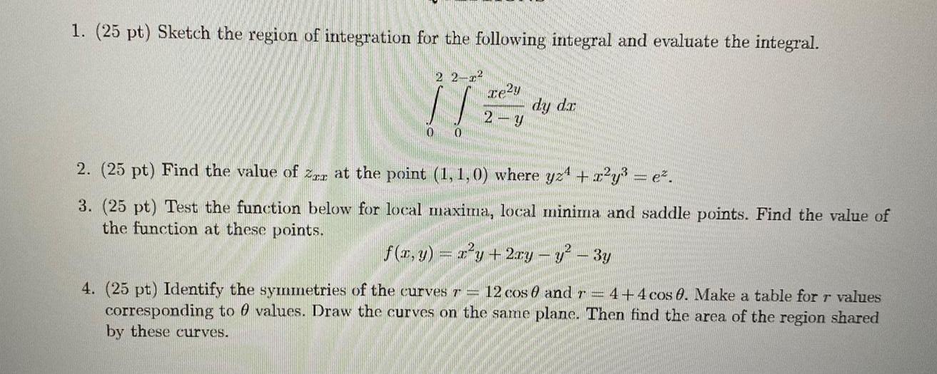 1 25 pt Sketch the region of integration for the following integral and evaluate the integral 22 2 0 0 Te2y 2 y dy dr 2 25 pt Find the value of Zer at the point 1 1 0 where yz x y e 3 25 pt Test the function below for local maxima local minima and saddle points Find the value of the function at these points f x y x y 2xy y 3y 4 25 pt Identify the symmetries of the curves r 12 cos 0 and r 4 4 cos 0 Make a table for r values corresponding to values Draw the curves on the same plane Then find the area of the region shared by these curves