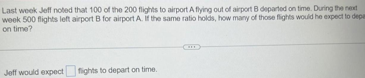 Last week Jeff noted that 100 of the 200 flights to airport A flying out of airport B departed on time During the next week 500 flights left airport B for airport A If the same ratio holds how many of those flights would he expect to depa on time Jeff would expect flights to depart on time