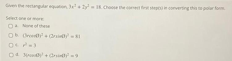 Given the rectangular equation 3x2 2y 18 Choose the correct first step s in converting this to polar form Select one or more Oa None of these O b O c O d 3rcos 2rsing 81 3 3 rcos 2 2rsin 9