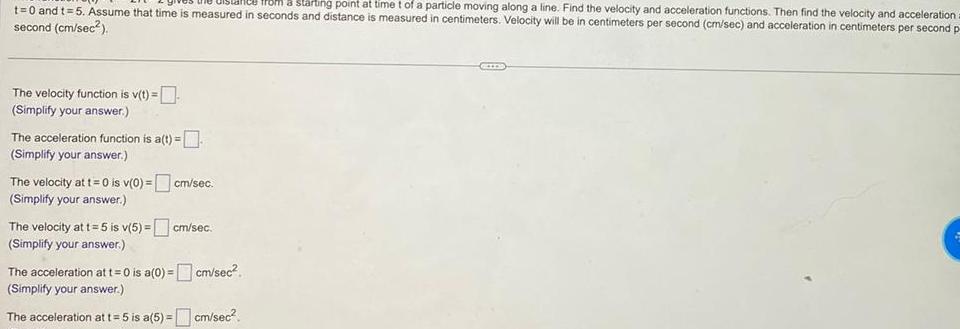 a starting point at time t of a particle moving along a line Find the velocity and acceleration functions Then find the velocity and acceleration a t 0 and t 5 Assume that time is measured in seconds and distance is measured in centimeters Velocity will be in centimeters per second cm sec and acceleration in centimeters per second p second cm sec The velocity function is v t Simplify your answer The acceleration function is a t Simplify your answer The velocity at t 0 is v 0 cm sec Simplify your answer The velocity at t 5 is v 5 cm sec Simplify your answer The acceleration at t 0 is a 0 cm sec Simplify your answer The acceleration at t 5 is a 5 cm sec
