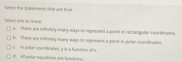 Select the statements that are true Select one or more O a There are infinitely many ways to represent a point in rectangular coordinates O b There are infinitely many ways to represent a point in polar coordinates OC In polar coordinates y is a function of x Od All polar equations are functions