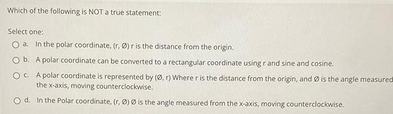 Which of the following is NOT a true statement Select one O a In the polar coordinate r r is the distance from the origin O b A polar coordinate can be converted to a rectangular coordinate using r and sine and cosine OC A polar coordinate is represented by r Where r is the distance from the origin and is the angle measured the x axis moving counterclockwise Od In the Polar coordinate r is the angle measured from the x axis moving counterclockwise