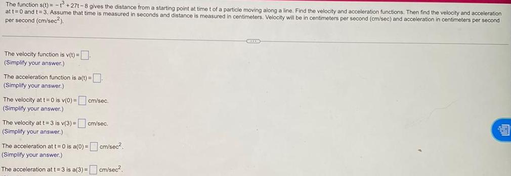 The function s t 27t 8 gives the distance from a starting point at time t of a particle moving along a line Find the velocity and acceleration functions Then find the velocity and acceleration at t 0 and t 3 Assume that time is measured in seconds and distance is measured in centimeters Velocity will be in centimeters per second cm sec and acceleration in centimeters per second per second cm sec The velocity function is v t Simplify your answer The acceleration function is a t Simplify your answer The velocity at t 0 is v 0 cm sec Simplify your answer The velocity at t 3 is v 3 cm sec Simplify your answer The acceleration at t 0 is a 0 cm sec Simplify your answer The acceleration at t 3 is a 3 cm sec CEIXE